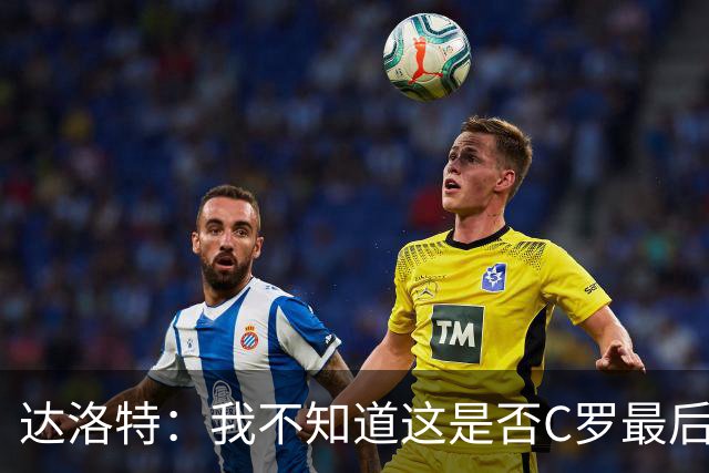 达洛特：我不知道这是否C罗最后一届世界杯，他理应赢得世界杯